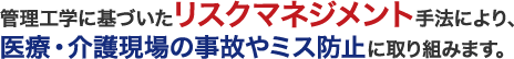 管理工学に基づいたリスクマネジメント手法により、医療・介護現場の事故やミス防止に取り組みます。