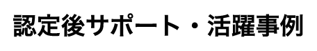 認定後サポート・活躍事例